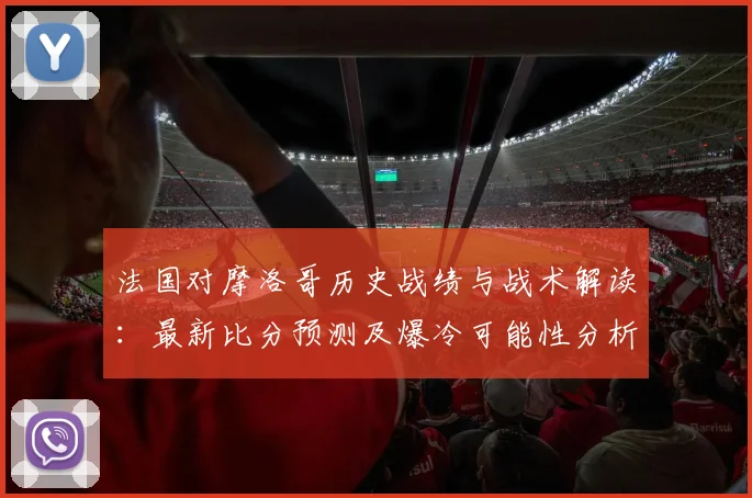 法国对摩洛哥历史战绩与战术解读：最新比分预测及爆冷可能性分析