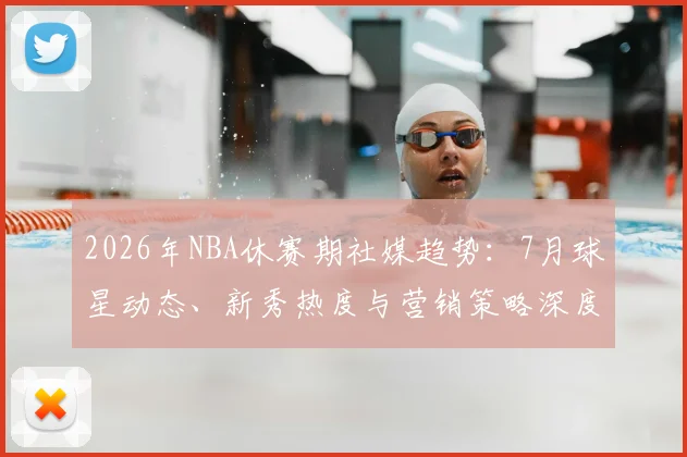 2026年NBA休赛期社媒趋势：7月球星动态、新秀热度与营销策略深度解析