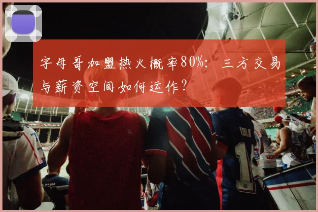 字母哥加盟热火概率80%：三方交易与薪资空间如何运作？