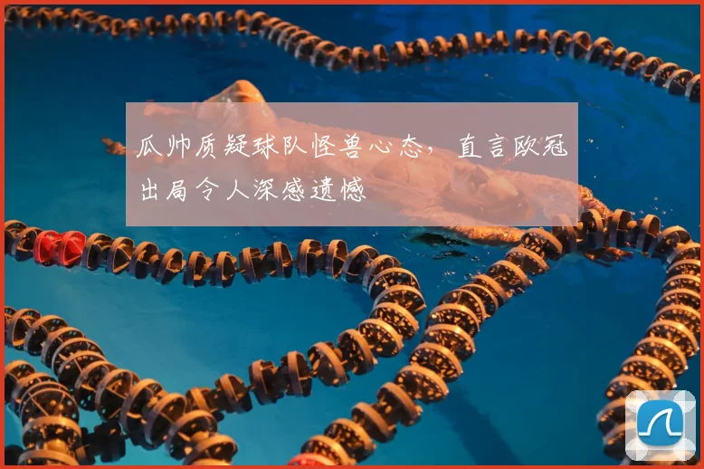 瓜帅质疑球队怪兽心态,直言欧冠出局令人深感遗憾