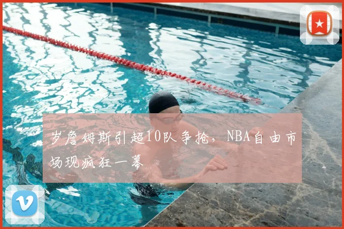 岁詹姆斯引超10队争抢，NBA自由市场现疯狂一幕