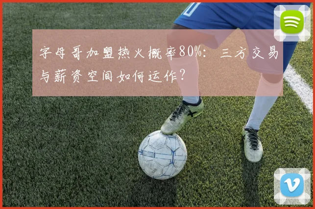 字母哥加盟热火概率80%：三方交易与薪资空间如何运作？