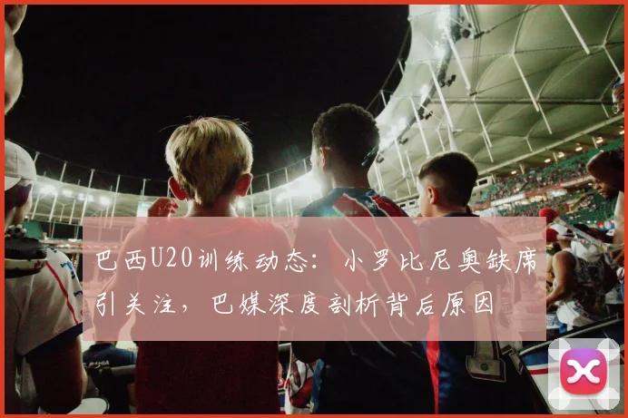 巴西U20训练动态：小罗比尼奥缺席引关注，巴媒深度剖析背后原因