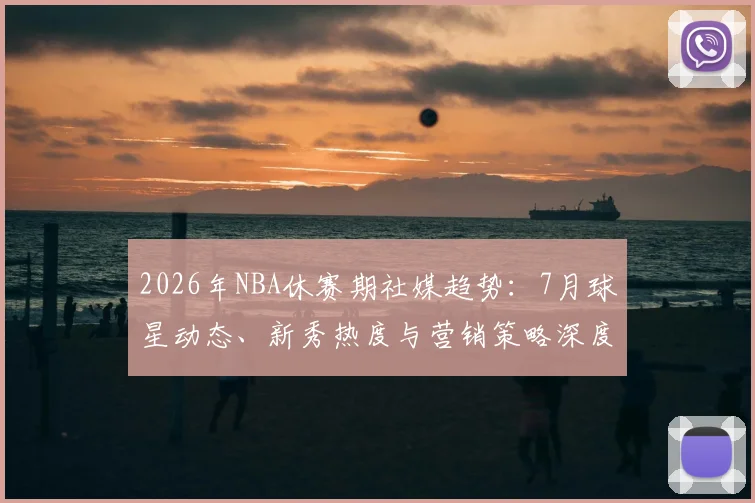 2026年NBA休赛期社媒趋势:7月球星动态、新秀热度与营销策略深度解析