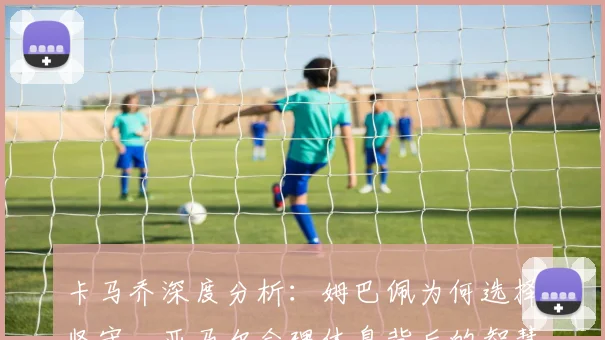 卡马乔深度分析:姆巴佩为何选择坚守,亚马尔合理休息背后的智慧