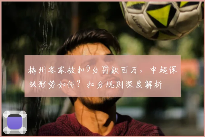 梅州客家被扣9分罚款百万,中超保级形势如何?扣分规则深度解析