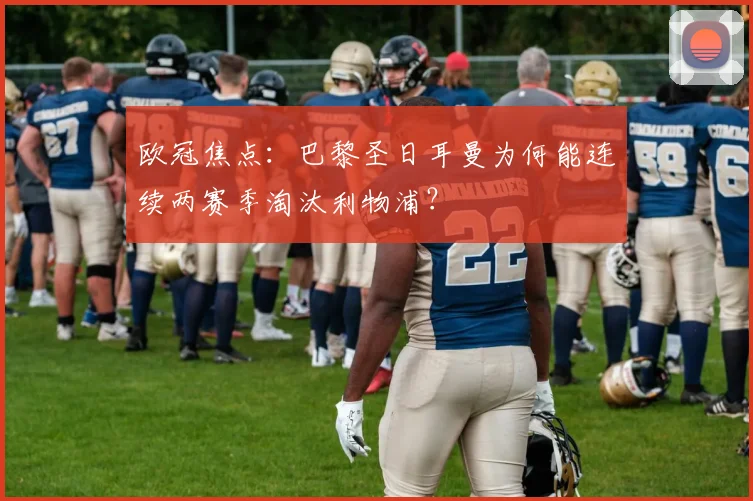 欧冠焦点:巴黎圣日耳曼为何能连续两赛季淘汰利物浦?