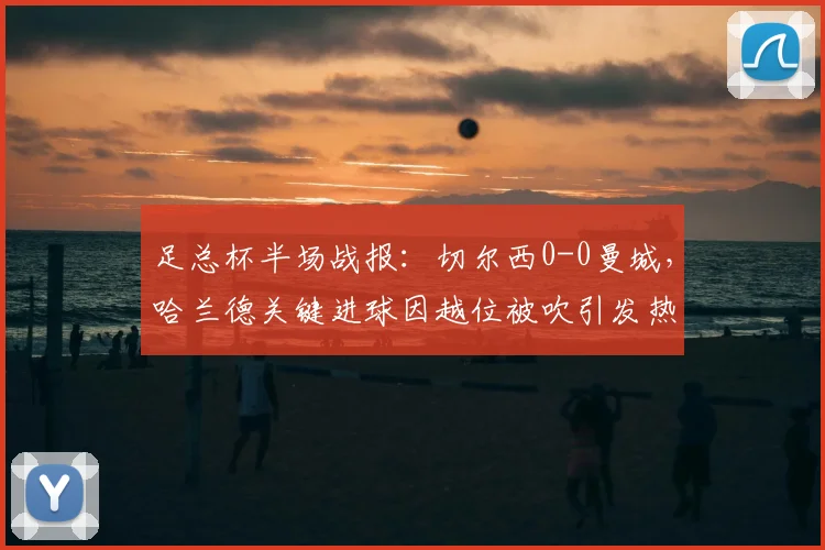 足总杯半场战报:切尔西0-0曼城,哈兰德关键进球因越位被吹引发热议
