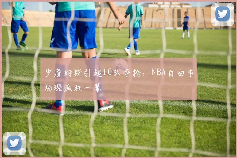 岁詹姆斯引超10队争抢，NBA自由市场现疯狂一幕