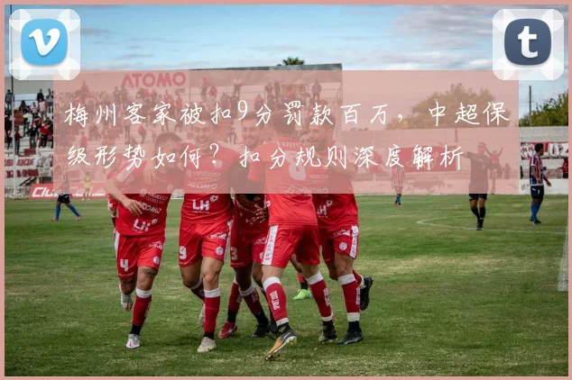 梅州客家被扣9分罚款百万，中超保级形势如何？扣分规则深度解析