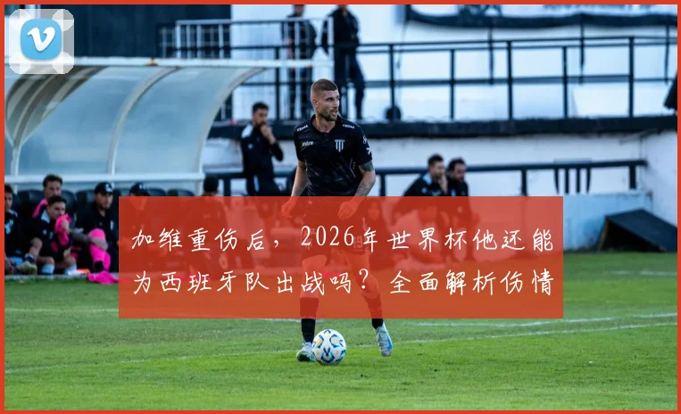 加维重伤后,2026年世界杯他还能为西班牙队出战吗?全面解析伤情影响与回归之路